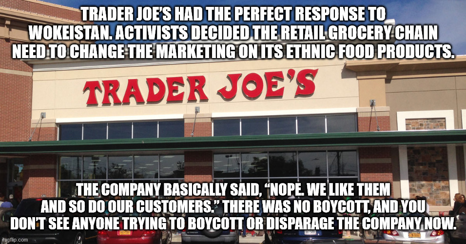 Trader Joe's response to Wokism. | TRADER JOE’S HAD THE PERFECT RESPONSE TO WOKEISTAN. ACTIVISTS DECIDED THE RETAIL GROCERY CHAIN NEED TO CHANGE THE MARKETING ON ITS ETHNIC FOOD PRODUCTS. THE COMPANY BASICALLY SAID, “NOPE. WE LIKE THEM AND SO DO OUR CUSTOMERS.” THERE WAS NO BOYCOTT, AND YOU DON’T SEE ANYONE TRYING TO BOYCOTT OR DISPARAGE THE COMPANY NOW. | image tagged in trader joe's,wokism,woke | made w/ Imgflip meme maker