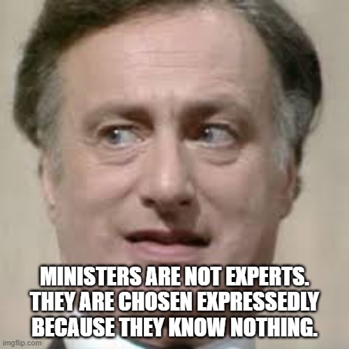 Ministers are not Experts | MINISTERS ARE NOT EXPERTS. THEY ARE CHOSEN EXPRESSEDLY BECAUSE THEY KNOW NOTHING. | image tagged in yes minister,jim hacker,expert,you know nothing | made w/ Imgflip meme maker