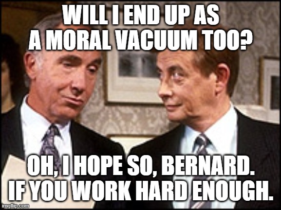 Moral Vacuum | WILL I END UP AS A MORAL VACUUM TOO? OH, I HOPE SO, BERNARD. IF YOU WORK HARD ENOUGH. | image tagged in yes minister,sir humphrey,bernard woolley,morality,moral vacuum,civil service | made w/ Imgflip meme maker