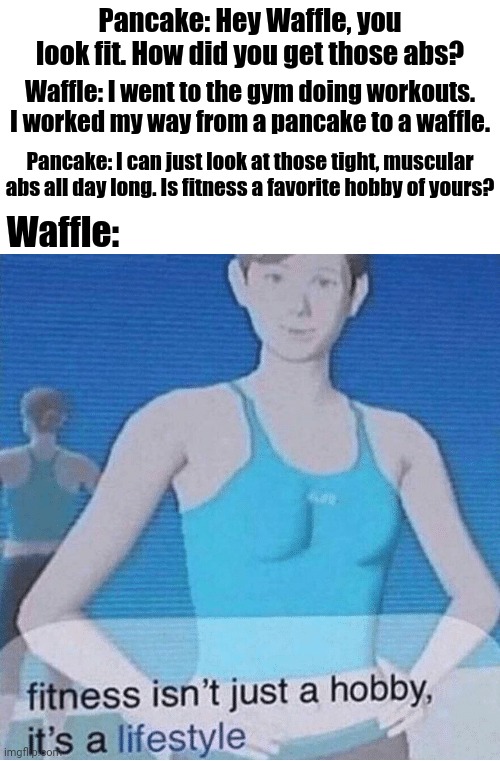 Pancake and Waffle conversation | Pancake: Hey Waffle, you look fit. How did you get those abs? Waffle: I went to the gym doing workouts. I worked my way from a pancake to a waffle. Pancake: I can just look at those tight, muscular abs all day long. Is fitness a favorite hobby of yours? Waffle: | image tagged in fitness isn't just a hobby it's a lifestyle,waffle,funny,memes,pancake,abs | made w/ Imgflip meme maker