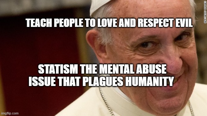 pope francis  | TEACH PEOPLE TO LOVE AND RESPECT EVIL; STATISM THE MENTAL ABUSE ISSUE THAT PLAGUES HUMANITY | image tagged in pope francis | made w/ Imgflip meme maker