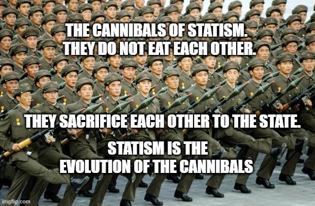 North Korean Military March | THE CANNIBALS OF STATISM.       THEY DO NOT EAT EACH OTHER.    
                                                                                  
     THEY SACRIFICE EACH OTHER TO THE STATE. STATISM IS THE EVOLUTION OF THE CANNIBALS | image tagged in north korean military march | made w/ Imgflip meme maker
