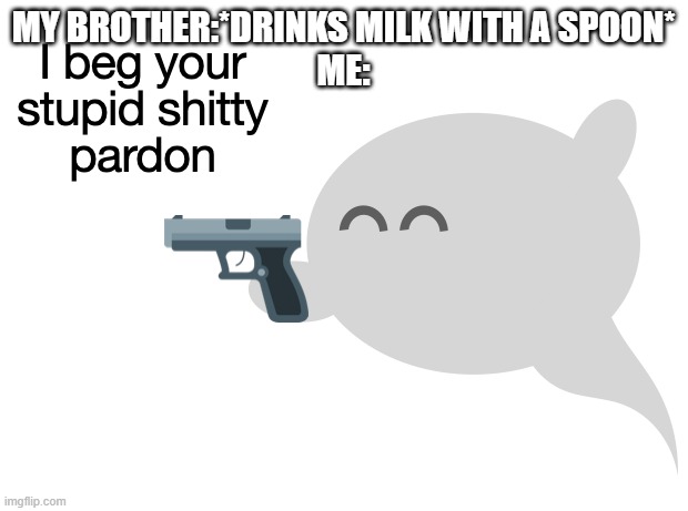 AND THE MILK WAS IN A CUP FOR GOODNESS SAKE | MY BROTHER:*DRINKS MILK WITH A SPOON*
ME: | image tagged in i beg your stupid shitty pardon | made w/ Imgflip meme maker