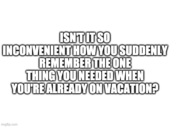 Ohh, the irony! | ISN'T IT SO INCONVENIENT HOW YOU SUDDENLY REMEMBER THE ONE THING YOU NEEDED WHEN YOU'RE ALREADY ON VACATION? | image tagged in blank white template | made w/ Imgflip meme maker