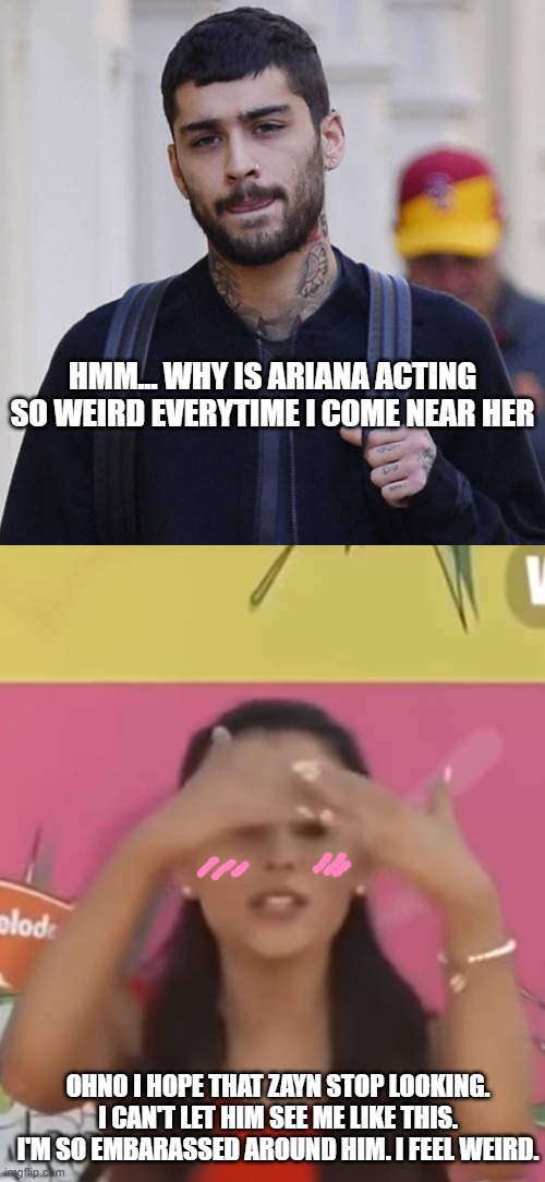 If Zariana Saw Each Other For The First Time | HMM... WHY IS ARIANA ACTING SO WEIRD EVERYTIME I COME NEAR HER; OHNO I HOPE THAT ZAYN STOP LOOKING. I CAN'T LET HIM SEE ME LIKE THIS. I'M SO EMBARASSED AROUND HIM. I FEEL WEIRD. | image tagged in zayn malik,zariana,ariana grande shy,ariana grande | made w/ Imgflip meme maker