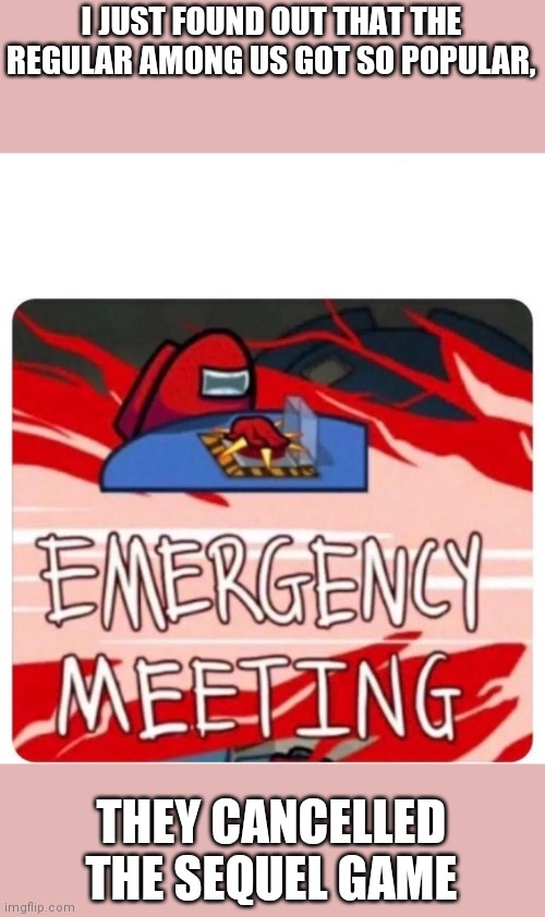 Emergency Meeting Among Us | I JUST FOUND OUT THAT THE REGULAR AMONG US GOT SO POPULAR, THEY CANCELLED THE SEQUEL GAME | image tagged in emergency meeting among us | made w/ Imgflip meme maker