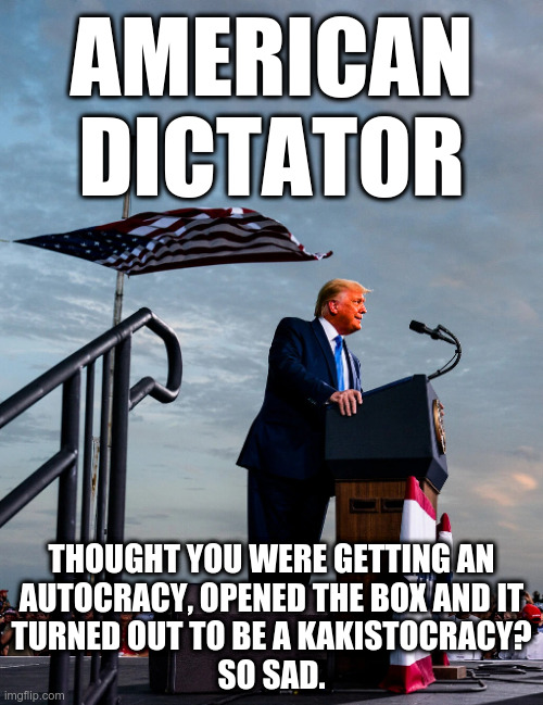 American Dictator | AMERICAN
DICTATOR; THOUGHT YOU WERE GETTING AN
AUTOCRACY, OPENED THE BOX AND IT
TURNED OUT TO BE A KAKISTOCRACY?
SO SAD. | image tagged in trump,malignant incompetence,kakistocracy | made w/ Imgflip meme maker
