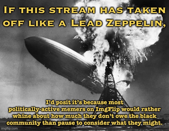 This stream still has fewer than 10 followers. By this measure it’s a failure, but the failure is instructive. | If this stream has taken off like a Lead Zeppelin, I’d posit it’s because most politically-active memers on ImgFlip would rather whine about how much they don’t owe the black community than pause to consider what they might. | image tagged in hindenburg,racism,imgflip community,politics,racists,imgflip | made w/ Imgflip meme maker