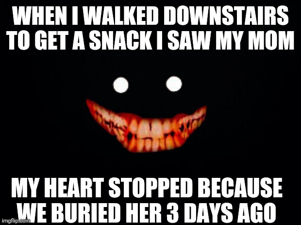 Two sentence horror story | WHEN I WALKED DOWNSTAIRS TO GET A SNACK I SAW MY MOM; MY HEART STOPPED BECAUSE WE BURIED HER 3 DAYS AGO | image tagged in black background | made w/ Imgflip meme maker