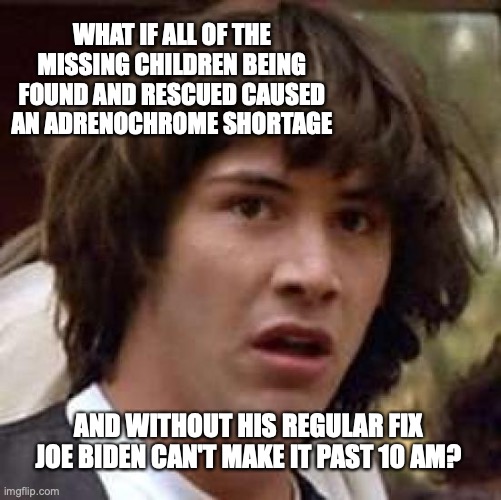 Conspiracy Keanu Meme | WHAT IF ALL OF THE MISSING CHILDREN BEING FOUND AND RESCUED CAUSED AN ADRENOCHROME SHORTAGE; AND WITHOUT HIS REGULAR FIX JOE BIDEN CAN'T MAKE IT PAST 10 AM? | image tagged in memes,conspiracy keanu | made w/ Imgflip meme maker