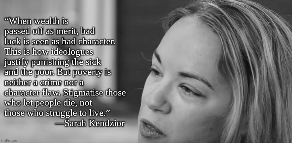 Wealth does not equal merit | “When wealth is passed off as merit, bad luck is seen as bad character. This is how ideologues justify punishing the sick and the poor. But poverty is neither a crime nor a character flaw. Stigmatise those who let people die, not those who struggle to live.”
                      ―Sarah Kendzior | image tagged in wealth,poverty,merit,luck,kendzior | made w/ Imgflip meme maker