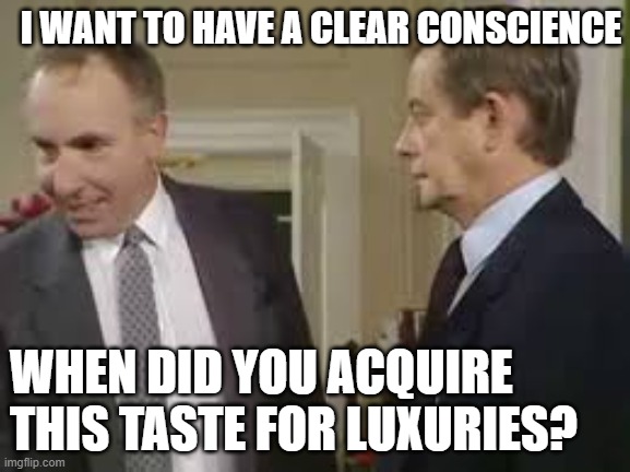 A Clear Conscience? | I WANT TO HAVE A CLEAR CONSCIENCE; WHEN DID YOU ACQUIRE THIS TASTE FOR LUXURIES? | image tagged in yes minister,sir humphrey,bernard woolley,clear conscience,luxury | made w/ Imgflip meme maker