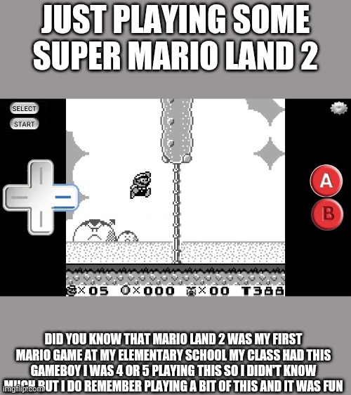 Just want you to know a little about me and how I like Mario | JUST PLAYING SOME SUPER MARIO LAND 2; DID YOU KNOW THAT MARIO LAND 2 WAS MY FIRST MARIO GAME AT MY ELEMENTARY SCHOOL MY CLASS HAD THIS GAMEBOY I WAS 4 OR 5 PLAYING THIS SO I DIDN'T KNOW MUCH BUT I DO REMEMBER PLAYING A BIT OF THIS AND IT WAS FUN | image tagged in mario,memes | made w/ Imgflip meme maker