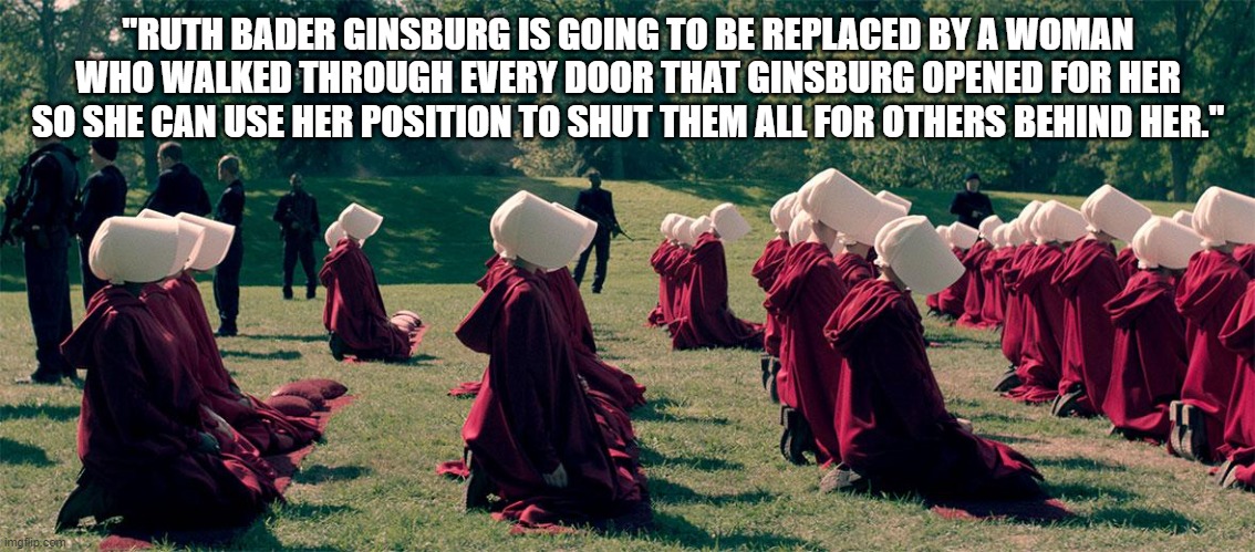 Amy Cohen Barret | "RUTH BADER GINSBURG IS GOING TO BE REPLACED BY A WOMAN WHO WALKED THROUGH EVERY DOOR THAT GINSBURG OPENED FOR HER SO SHE CAN USE HER POSITION TO SHUT THEM ALL FOR OTHERS BEHIND HER." | image tagged in handmaids tale | made w/ Imgflip meme maker