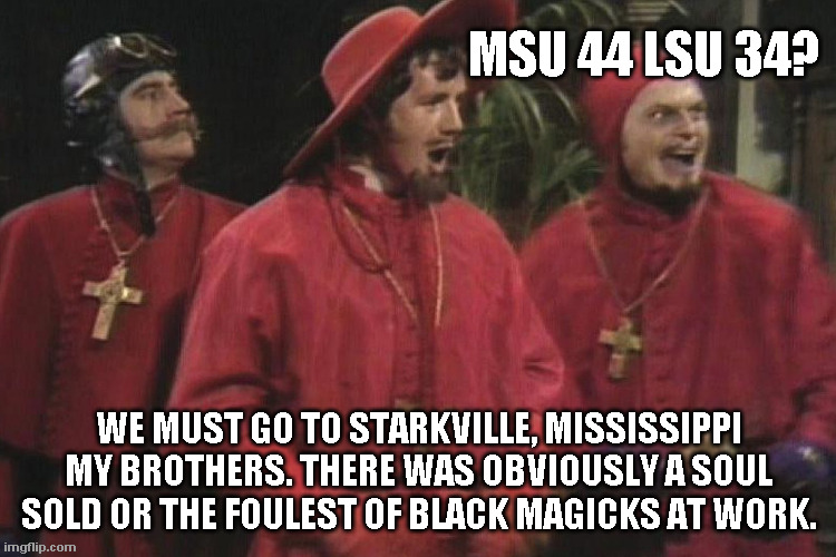 Miss State beats LSU? | MSU 44 LSU 34? WE MUST GO TO STARKVILLE, MISSISSIPPI MY BROTHERS. THERE WAS OBVIOUSLY A SOUL SOLD OR THE FOULEST OF BLACK MAGICKS AT WORK. | image tagged in msu,lsu | made w/ Imgflip meme maker