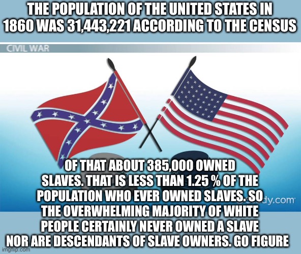 The big lie of slave ownership | THE POPULATION OF THE UNITED STATES IN 1860 WAS 31,443,221 ACCORDING TO THE CENSUS; OF THAT ABOUT 385,000 OWNED SLAVES. THAT IS LESS THAN 1.25 % OF THE POPULATION WHO EVER OWNED SLAVES. SO THE OVERWHELMING MAJORITY OF WHITE PEOPLE CERTAINLY NEVER OWNED A SLAVE NOR ARE DESCENDANTS OF SLAVE OWNERS. GO FIGURE | image tagged in slavery,lies,sjws,woke,blm,civil war | made w/ Imgflip meme maker