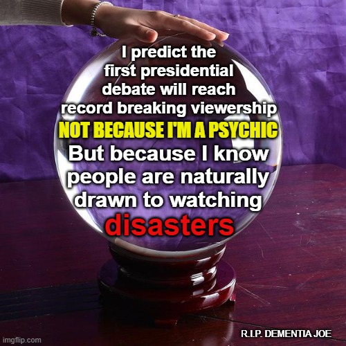 Disastrous Debate of 2020 | I predict the first presidential debate will reach record breaking viewership; NOT BECAUSE I'M A PSYCHIC; But because I know people are naturally drawn to watching; disasters; R.I.P. DEMENTIA JOE | image tagged in crystal ball,senile joe biden,dementia joe,2020 presidential debate,trump biden debate | made w/ Imgflip meme maker
