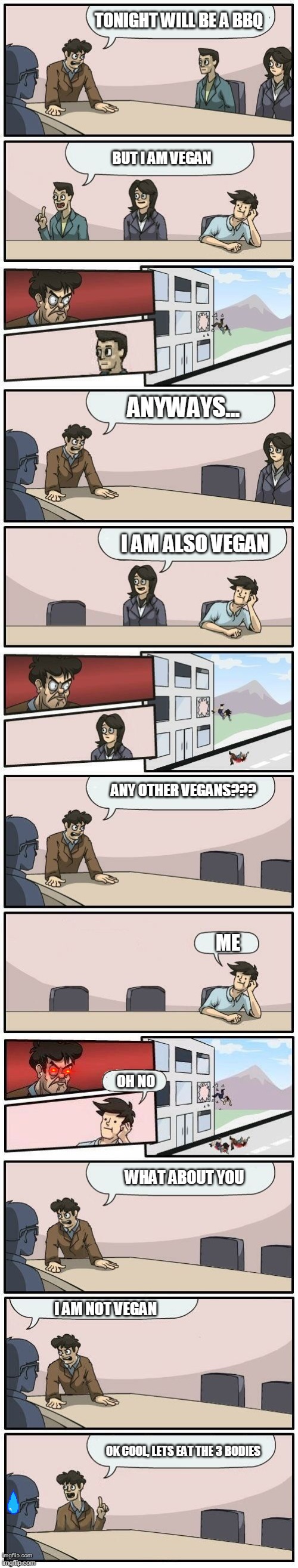 Boardroom Meeting Suggestions Extended | TONIGHT WILL BE A BBQ; BUT I AM VEGAN; ANYWAYS... I AM ALSO VEGAN; ANY OTHER VEGANS??? ME; OH NO; WHAT ABOUT YOU; I AM NOT VEGAN; OK COOL, LETS EAT THE 3 BODIES | image tagged in boardroom meeting suggestions extended,mlg,world of warships - potato thoughts | made w/ Imgflip meme maker