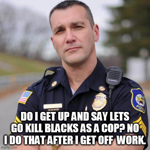 Cop | DO I GET UP AND SAY LETS GO KILL BLACKS AS A COP? NO I DO THAT AFTER I GET OFF  WORK. | image tagged in cop | made w/ Imgflip meme maker