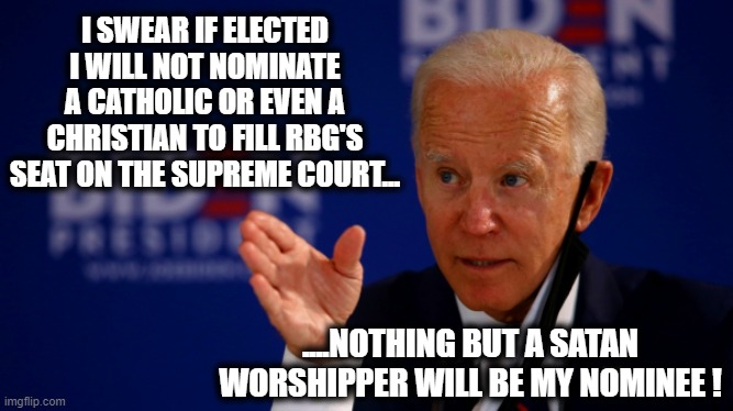 Biden assures his posse that if elected what the most important qualification for the next Supreme Court justice will be... | I SWEAR IF ELECTED I WILL NOT NOMINATE A CATHOLIC OR EVEN A CHRISTIAN TO FILL RBG'S SEAT ON THE SUPREME COURT... ....NOTHING BUT A SATAN WORSHIPPER WILL BE MY NOMINEE ! | image tagged in biden,election 2020,supreme court,liberal vs conservative,donald trump approves,promises | made w/ Imgflip meme maker