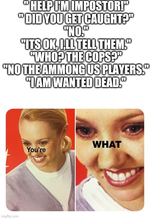 you're what | " HELP I'M IMPOSTOR!"
" DID YOU GET CAUGHT?"
"NO."
"ITS OK, I,LL TELL THEM."
"WHO? THE COPS?"
"NO THE AMMONG US PLAYERS."
"I AM WANTED DEAD." | image tagged in you're what | made w/ Imgflip meme maker