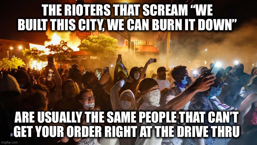 Complete morons. Prove me wrong. | THE RIOTERS THAT SCREAM “WE BUILT THIS CITY, WE CAN BURN IT DOWN”; ARE USUALLY THE SAME PEOPLE THAT CAN’T
GET YOUR ORDER RIGHT AT THE DRIVE THRU | image tagged in rioters,morons,idiots,liberals,burning,politics | made w/ Imgflip meme maker