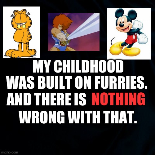 Please end the hate, Imgflip. You wouldn't hate on Mickey Mouse, would you? So don't hate on us. | MY CHILDHOOD WAS BUILT ON FURRIES. NOTHING; AND THERE IS; WRONG WITH THAT. | image tagged in black background | made w/ Imgflip meme maker
