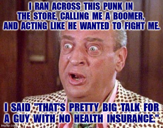 This joke will be relevant again very soon | I  RAN  ACROSS  THIS  PUNK  IN  THE  STORE,  CALLING  ME  A  BOOMER,  AND  ACTING  LIKE  HE  WANTED  TO  FIGHT  ME. I  SAID  "THAT'S  PRETTY  BIG  TALK  FOR
A  GUY  WITH  NO  HEALTH  INSURANCE." | image tagged in trump pence 2020,obamacare,affordable care act,supreme court,health insurance,memes | made w/ Imgflip meme maker