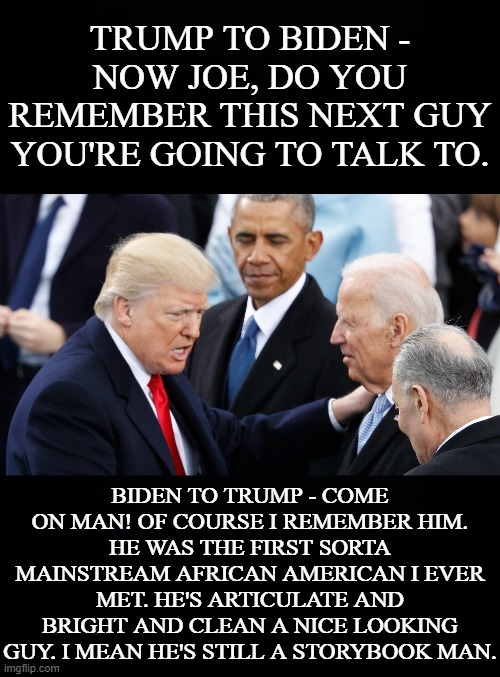 Is this what a Trump loss at Inauguration time would look like? Not going to be, he's been put up because he really is that bad. | TRUMP TO BIDEN - NOW JOE, DO YOU REMEMBER THIS NEXT GUY YOU'RE GOING TO TALK TO. BIDEN TO TRUMP - COME ON MAN! OF COURSE I REMEMBER HIM.
HE WAS THE FIRST SORTA MAINSTREAM AFRICAN AMERICAN I EVER MET. HE'S ARTICULATE AND BRIGHT AND CLEAN A NICE LOOKING GUY. I MEAN HE'S STILL A STORYBOOK MAN. | image tagged in donald trump,joe biden,barack obama,when joe met barack again,come on man,a storybook man | made w/ Imgflip meme maker