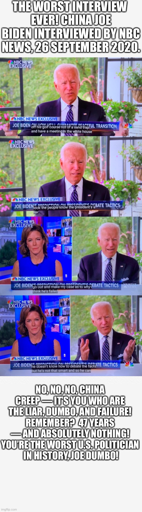 You are the worst U.S. politician in history, China Joe Biden! | THE WORST INTERVIEW 
EVER! CHINA JOE BIDEN INTERVIEWED BY NBC NEWS, 26 SEPTEMBER 2020. NO, NO, NO, CHINA CREEP — IT’S YOU WHO ARE THE LIAR, DUMBO, AND FAILURE! REMEMBER?  47 YEARS — AND ABSOLUTELY NOTHING! YOU’RE THE WORST U.S. POLITICIAN
 IN HISTORY, JOE DUMBO! | image tagged in joe biden,biden,creepy joe biden,democrat party,democratic socialism,election 2020 | made w/ Imgflip meme maker