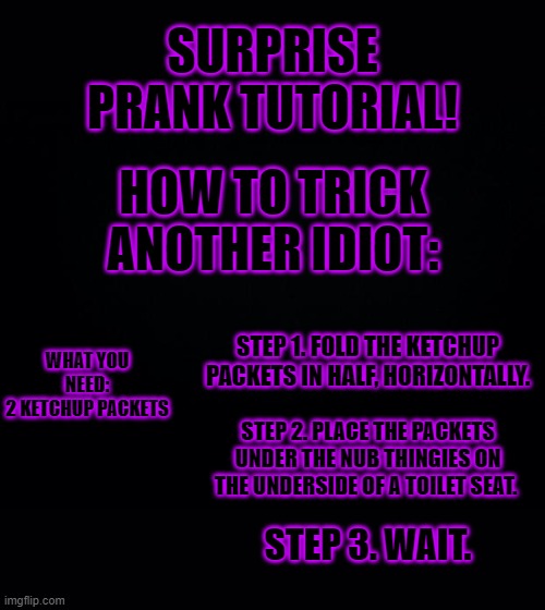 Black background | SURPRISE PRANK TUTORIAL! HOW TO TRICK ANOTHER IDIOT:; WHAT YOU NEED:
2 KETCHUP PACKETS; STEP 1. FOLD THE KETCHUP PACKETS IN HALF, HORIZONTALLY. STEP 2. PLACE THE PACKETS UNDER THE NUB THINGIES ON THE UNDERSIDE OF A TOILET SEAT. STEP 3. WAIT. | image tagged in black background | made w/ Imgflip meme maker