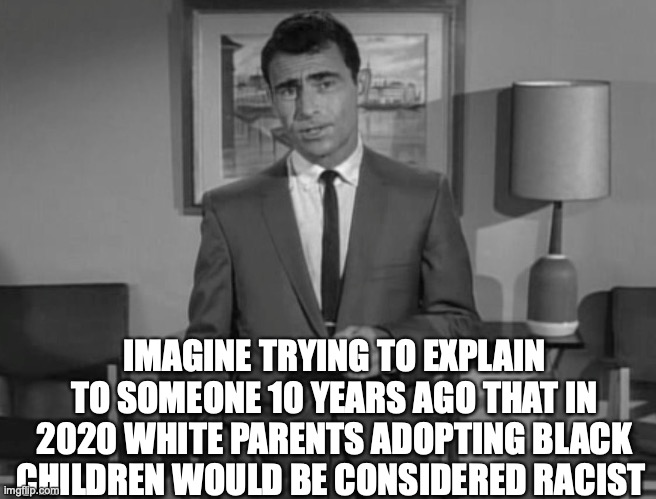 Rod Serling: Imagine If You Will | IMAGINE TRYING TO EXPLAIN TO SOMEONE 10 YEARS AGO THAT IN 2020 WHITE PARENTS ADOPTING BLACK CHILDREN WOULD BE CONSIDERED RACIST | image tagged in rod serling imagine if you will | made w/ Imgflip meme maker