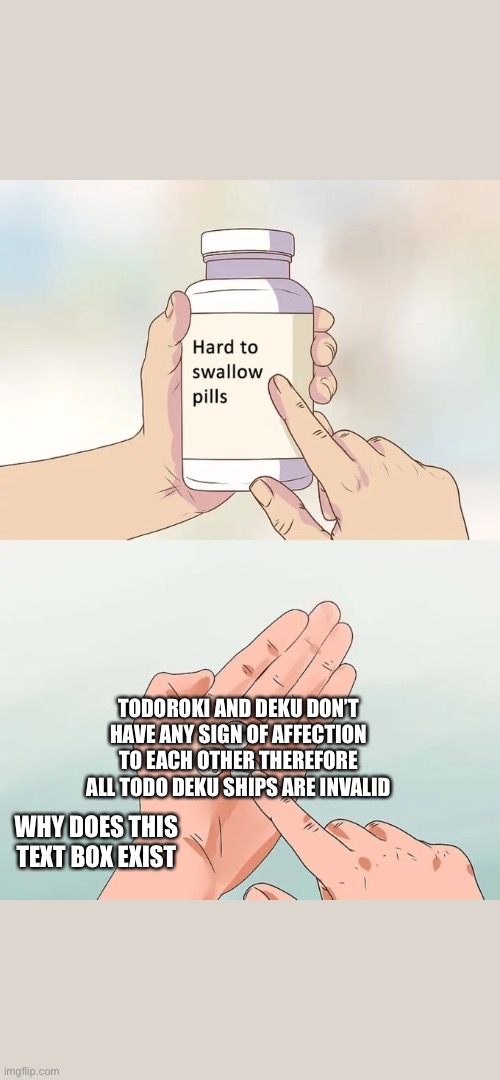 Hard To Swallow Pills Meme | TODOROKI AND DEKU DON’T HAVE ANY SIGN OF AFFECTION TO EACH OTHER THEREFORE ALL TODO DEKU SHIPS ARE INVALID; WHY DOES THIS TEXT BOX EXIST | image tagged in memes,hard to swallow pills | made w/ Imgflip meme maker