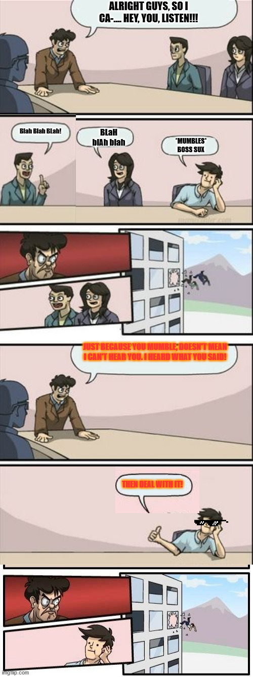 New template I made! Its an upgrade of the "Boardroom meeting suggestion". I can't wait to see what you guys come up with!! | ALRIGHT GUYS, SO I CA-.... HEY, YOU, LISTEN!!! BLaH blAh blah; *MUMBLES* BOSS SUX; Blah Blah BLah! JUST BECAUSE YOU MUMBLE, DOESN'T MEAN I CAN'T HEAR YOU. I HEARD WHAT YOU SAID! THEN DEAL WITH IT! | image tagged in boardroom meeting suggestion 4 | made w/ Imgflip meme maker