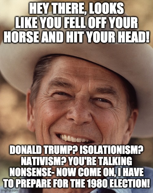 HEY THERE, LOOKS LIKE YOU FELL OFF YOUR HORSE AND HIT YOUR HEAD! DONALD TRUMP? ISOLATIONISM? NATIVISM? YOU'RE TALKING NONSENSE- NOW COME ON, I HAVE TO PREPARE FOR THE 1980 ELECTION! | made w/ Imgflip meme maker