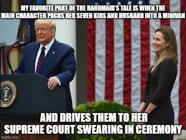 Supreme Handmaids tale | MY FAVORITE PART OF THE HANDMAID’S TALE IS WHEN THE MAIN CHARACTER PACKS HER SEVEN KIDS AND HUSBAND INTO A MINIVAN; AND DRIVES THEM TO HER SUPREME COURT SWEARING IN CEREMONY | image tagged in amy barrett | made w/ Imgflip meme maker