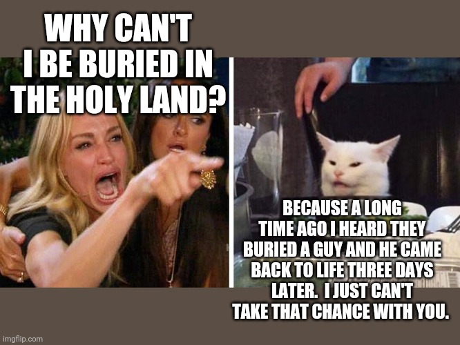 Smudge the cat | WHY CAN'T I BE BURIED IN THE HOLY LAND? BECAUSE A LONG TIME AGO I HEARD THEY BURIED A GUY AND HE CAME BACK TO LIFE THREE DAYS LATER.  I JUST CAN'T TAKE THAT CHANCE WITH YOU. | image tagged in smudge the cat | made w/ Imgflip meme maker