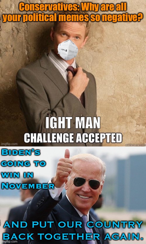 The accusation is not really true, but I’ll answer the challenge anyway. Who’s looking forward to this? | Conservatives: Why are all your political memes so negative? IGHT MAN; Biden’s going to win in November; AND PUT OUR COUNTRY BACK TOGETHER AGAIN. | image tagged in biden thumbs up,barney stinson challenge accepted with mask,election 2020,joe biden,biden,2020 elections | made w/ Imgflip meme maker
