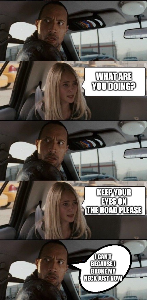 Snap, crackle, pop | WHAT ARE YOU DOING? KEEP YOUR EYES ON THE ROAD PLEASE; I CAN'T BECAUSE I BROKE MY NECK JUST NOW | image tagged in memes,the rock driving | made w/ Imgflip meme maker