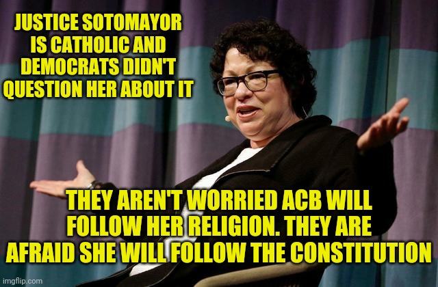 Amy Coney Barrett will be a great justice | JUSTICE SOTOMAYOR IS CATHOLIC AND DEMOCRATS DIDN'T QUESTION HER ABOUT IT; THEY AREN'T WORRIED ACB WILL FOLLOW HER RELIGION. THEY ARE AFRAID SHE WILL FOLLOW THE CONSTITUTION | image tagged in justice sotomayor,acb | made w/ Imgflip meme maker