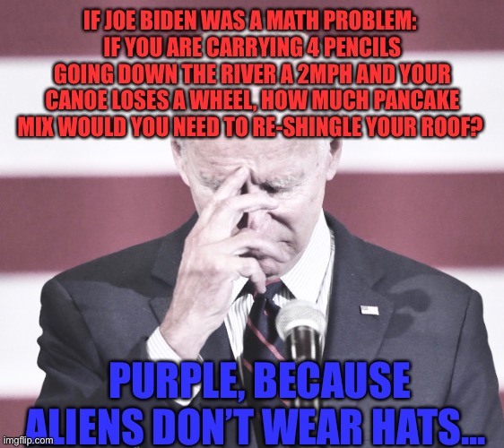 Joe Math | IF JOE BIDEN WAS A MATH PROBLEM: 
IF YOU ARE CARRYING 4 PENCILS GOING DOWN THE RIVER A 2MPH AND YOUR CANOE LOSES A WHEEL, HOW MUCH PANCAKE MIX WOULD YOU NEED TO RE-SHINGLE YOUR ROOF? PURPLE, BECAUSE ALIENS DON’T WEAR HATS... | image tagged in joe,math,trump | made w/ Imgflip meme maker