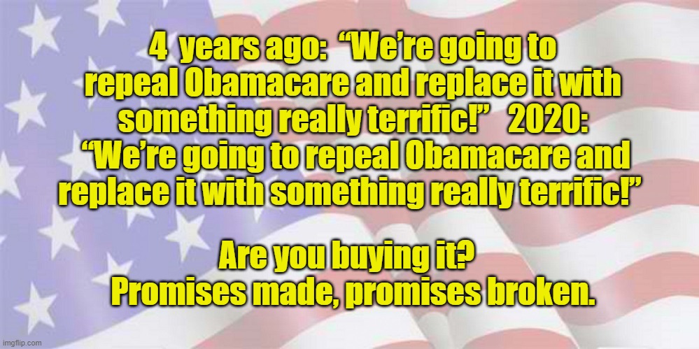 Promises made, Promises Broken | 4  years ago:  “We’re going to repeal Obamacare and replace it with something really terrific!”   2020:  “We’re going to repeal Obamacare and replace it with something really terrific!”; Are you buying it?   Promises made, promises broken. | image tagged in faded american flag,donald trump you're fired,donald trump is an idiot,nevertrump,gop hypocrite | made w/ Imgflip meme maker