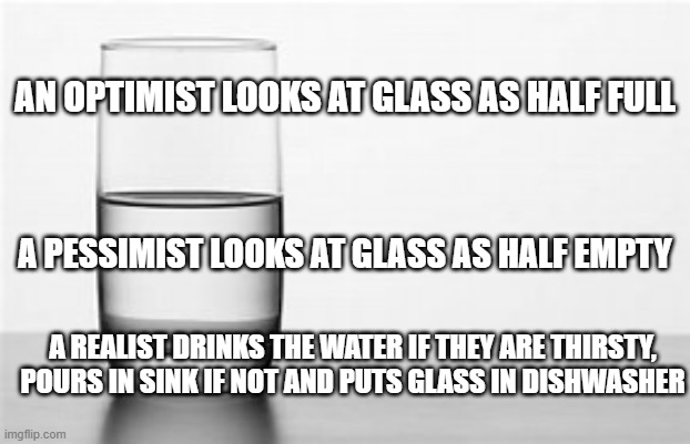 half full half empty | AN OPTIMIST LOOKS AT GLASS AS HALF FULL; A PESSIMIST LOOKS AT GLASS AS HALF EMPTY; A REALIST DRINKS THE WATER IF THEY ARE THIRSTY, POURS IN SINK IF NOT AND PUTS GLASS IN DISHWASHER | image tagged in optimist | made w/ Imgflip meme maker