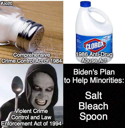 Biden's Salt-Bleach-Spoon approach to Governing... | #Jo20; 1986 Anti-Drug Abuse Act; Comprehensive Crime Control Act of 1984; Biden's Plan to Help Minorities:; Salt Bleach  Spoon; Violent Crime Control and Law Enforcement Act of 1994 | image tagged in salt,bleach,spoon,utopia,biden | made w/ Imgflip meme maker
