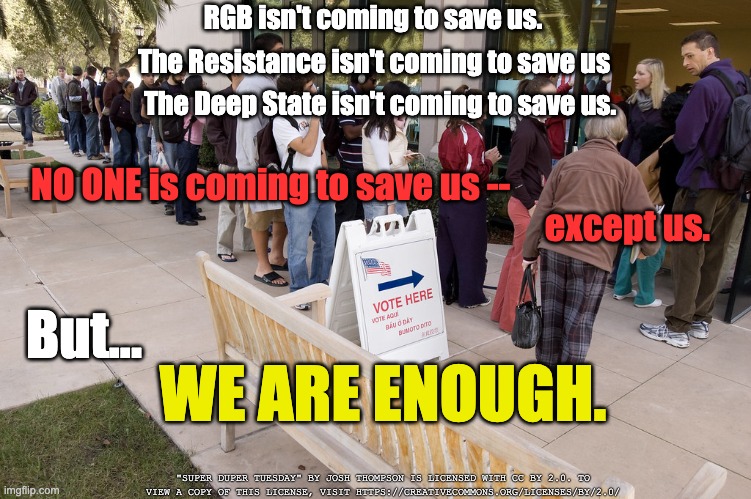 No one is coming to save us | The Resistance isn't coming to save us; RGB isn't coming to save us. The Deep State isn't coming to save us. NO ONE is coming to save us --; except us. But... WE ARE ENOUGH. "SUPER DUPER TUESDAY" BY JOSH THOMPSON IS LICENSED WITH CC BY 2.0. TO VIEW A COPY OF THIS LICENSE, VISIT HTTPS://CREATIVECOMMONS.ORG/LICENSES/BY/2.0/ | image tagged in election 2020,voting | made w/ Imgflip meme maker