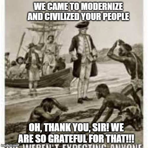 The Myth of Civilization | WE CAME TO MODERNIZE AND CIVILIZED YOUR PEOPLE; OH, THANK YOU, SIR! WE ARE SO GRATEFUL FOR THAT!!! | image tagged in memes | made w/ Imgflip meme maker