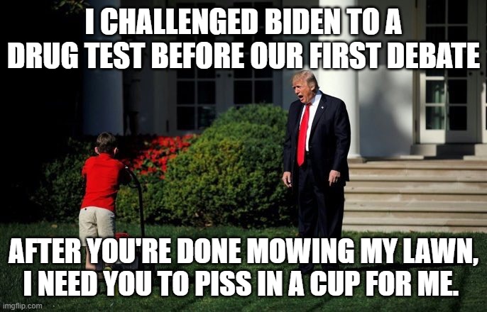Trump Lawn Mower | I CHALLENGED BIDEN TO A DRUG TEST BEFORE OUR FIRST DEBATE; AFTER YOU'RE DONE MOWING MY LAWN, I NEED YOU TO PISS IN A CUP FOR ME. | image tagged in trump lawn mower | made w/ Imgflip meme maker