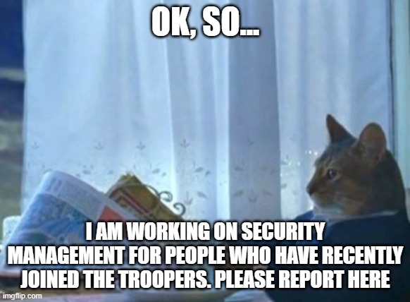 I Should Buy A Boat Cat | OK, SO... I AM WORKING ON SECURITY MANAGEMENT FOR PEOPLE WHO HAVE RECENTLY JOINED THE TROOPERS. PLEASE REPORT HERE | image tagged in memes,i should buy a boat cat,cool | made w/ Imgflip meme maker