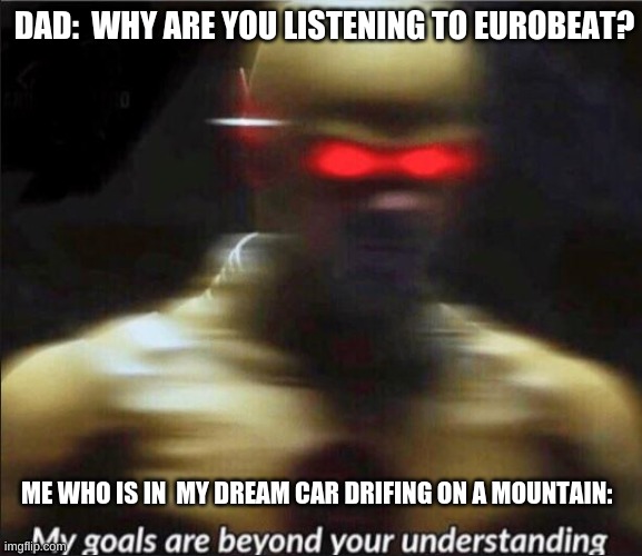 vroooom | DAD:  WHY ARE YOU LISTENING TO EUROBEAT? ME WHO IS IN  MY DREAM CAR DRIFING ON A MOUNTAIN: | image tagged in my goals are beyond your understanding | made w/ Imgflip meme maker