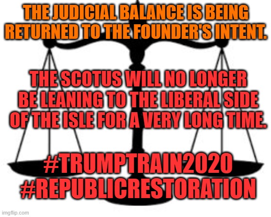 SCALES OF JUSTICE | THE JUDICIAL BALANCE IS BEING RETURNED TO THE FOUNDER'S INTENT. THE SCOTUS WILL NO LONGER BE LEANING TO THE LIBERAL SIDE OF THE ISLE FOR A VERY LONG TIME. #TRUMPTRAIN2020
#REPUBLICRESTORATION | image tagged in scales of justice | made w/ Imgflip meme maker
